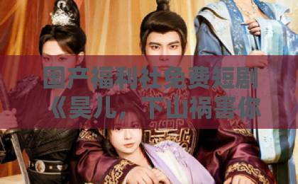 国产福利社免费短剧《昊儿，下山祸害你师姐去》（82集）：为何让人欲罢不能？【昊儿下山】揭秘爆款短剧的魔力亚洲中文欧美日韩在线不卡