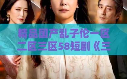 精品国产乱子伦一区二区三区58短剧《三生三世忘川岸》（50集）上线：为何能引爆全网追剧热潮？【短剧推荐】2026必看古装虐恋久久综合中文字幕日韩精品