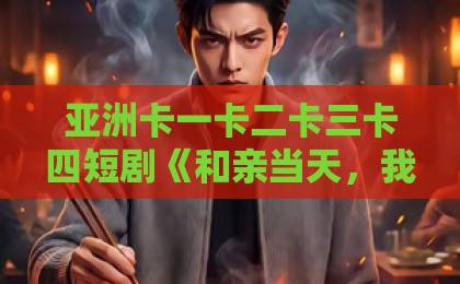亚洲卡一卡二卡三卡四短剧《和亲当天，我吃空了摄政王府》（63集）：为何它能在2026年爆火？【短剧推荐】追剧党必看亚洲一区日韩高清中文字幕亚洲