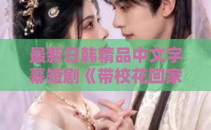 最新日韩精品中文字幕短剧《带校花回家后，全村大佬藏不住了》（63集）为何火爆全网？揭秘逆袭爽剧新标杆！久久精品人人槡人人妻人人玩