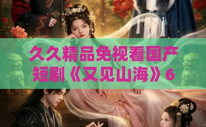 久久精品免视看国产短剧《又见山海》67集大结局：一场跨越山海的治愈之旅【又见山海】深度解析日韩亚洲精品中文字幕