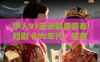 伊人97亚洲精品青春短剧《90年代：这家媳妇有点辣》（80集）：为什么它让2026年观众集体上头？【90年代怀旧短剧】爆火原因解析日韩国产中文字幕精品