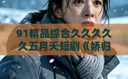 91精品综合久久久久久五月天短剧《娇归湛心》（48集）！为什么它让观众熬夜追剧？【短剧推荐】高分古装爱情剧深度解析精品日韩中文字幕
