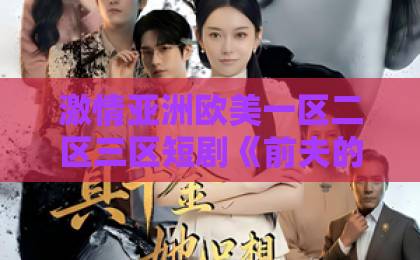 激情亚洲欧美一区二区三区短剧《前夫的秘密我知道》(62集):前夫隐藏了什么?【62集完整版】深度解析久久久久无码精品国产