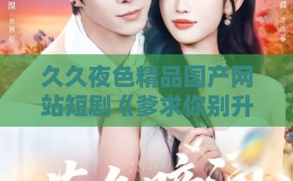 久久夜色精品国产网站短剧《爹求你别升了,咱家真是奸臣!》(67集)火了!为什么观众边骂边追?【爹求你别升了】深度解析99国产欧美久久久精品