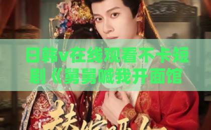 日韩v在线观看不卡短剧《舅舅喊我开面馆，结果万万没想到》（73集）：一碗面的反转人生【短剧推荐】91精品久久久久