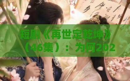 短剧《再世定乾坤》（46集）：为何2026年还在霸榜？【再世定乾坤】口碑深度解析