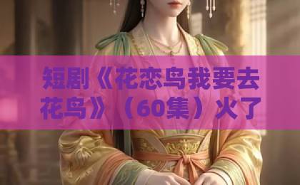 短剧《花恋鸟我要去花鸟》（60集）火了？看完只想说：真香！