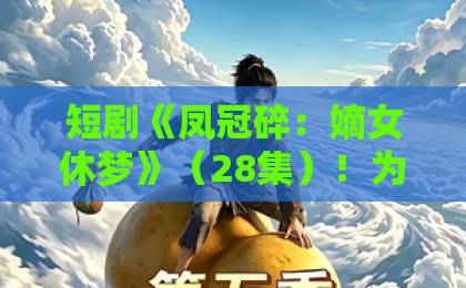 短剧《凤冠碎:嫡女休梦》(28集)!为何能成古装爽剧新标杆?【凤冠碎:嫡女休梦】全网热议