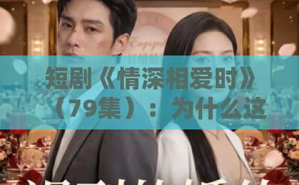 短剧《情深相爱时》(79集):为什么这部虐恋短剧让人欲罢不能?【短剧推荐】情感深度解析