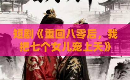 短剧《重回八零后,我把七个女儿宠上天》(80集)?看完我懂了,这才是真·女儿奴【短剧推荐】