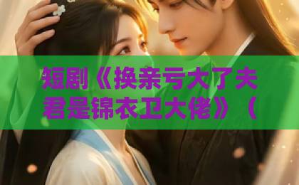 短剧《换亲亏大了夫君是锦衣卫大佬》(41集)大结局揭秘!这波反转太意外【换亲亏大了】