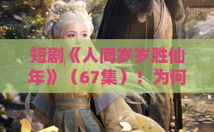 短剧《人间岁岁胜仙年》(67集)!为何说它比仙侠剧更动人?【人间岁岁胜仙年】完整剧情解析