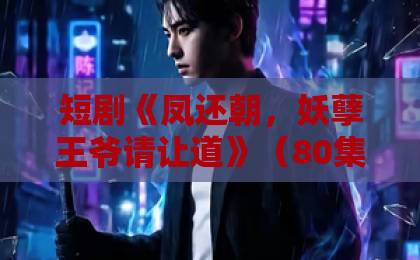 短剧《凤还朝,妖孽王爷请让道》(80集):一部让观众追到凌晨的古装爽剧【凤还朝】剧情与演技深度解析