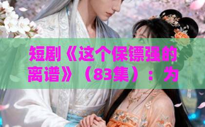 短剧《这个保镖强的离谱》(83集):为何刷屏全网?【保镖短剧】深度解析!