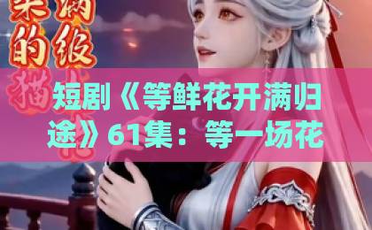 短剧《等鲜花开满归途》61集:等一场花开,归途亦是起点【短剧推荐】深度解析