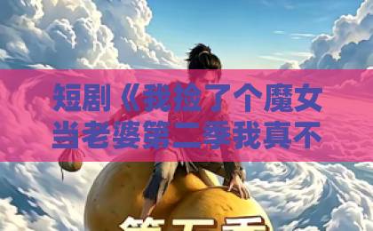 短剧《我捡了个魔女当老婆第二季我真不是大佬啊》(59集)深度解析:这波剧情太香了!【短剧推荐】魔女与大佬的爆笑日常