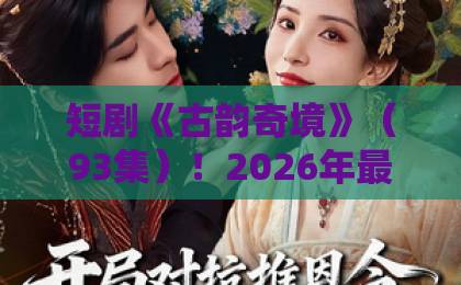 短剧《古韵奇境》(93集)!2026年最值得追的国风短剧【古韵奇境】剧情深度解析