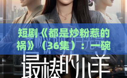短剧《都是炒粉惹的祸》(36集):一碗炒粉引发的连环闹剧【2026爆款短剧】深度测评