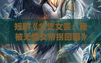 短剧《父凭女贵:我被无情女帝拐回国》(60集)完整剧情解析:为什么能火?