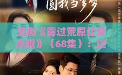 短剧《雾过荒原让爱永眠》(68集):这部虐心短剧凭什么让观众哭到崩溃?【雾过荒原让爱永眠】深度解析