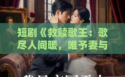短剧《救赎歌王:歌尽人间暖,唯予妻与娃》(100集)究竟凭什么引爆全网?【救赎歌王】深度剧评与追剧指南