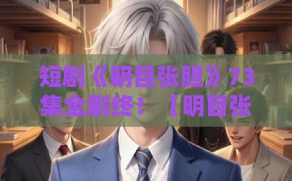 短剧《明目张胆》73集全剧终!【明目张胆】高能反转结局你看懂了吗?