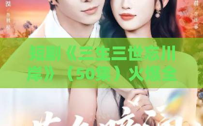短剧《三生三世忘川岸》(50集)火爆全网,凭什么让观众欲罢不能?
