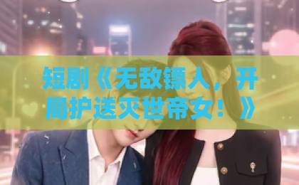 短剧《无敌镖人,开局护送灭世帝女!》(60集)为何火爆?【无敌镖人】深度解析剧情与看点