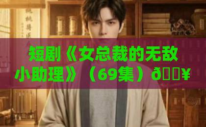 短剧《女总裁的无敌小助理》(69集)🔥实力逆袭还是套路满满?【必看解析】