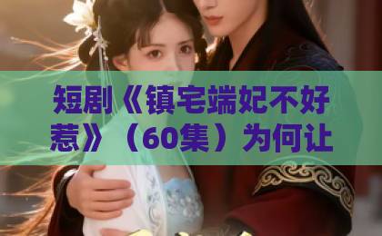 短剧《镇宅端妃不好惹》(60集)为何让人追得停不下来?【免费观看资源】