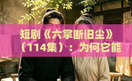 短剧《六掌断旧尘》(114集):为何它能成为2026年最值得追的短剧?【短剧推荐】深度解析