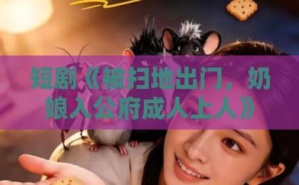 短剧《被扫地出门,奶娘入公府成人上人》(84集)剧情解析:逆袭爽点与人性博弈【2026推荐】