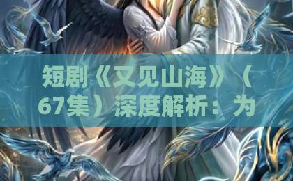 短剧《又见山海》(67集)深度解析:为什么它让无数观众泪目?