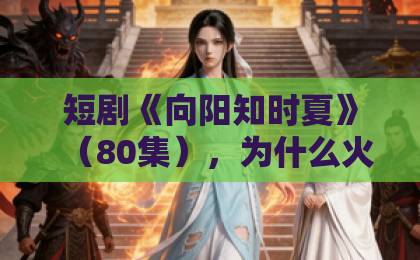 短剧《向阳知时夏》(80集),为什么火遍全网?【短剧推荐】深度解析