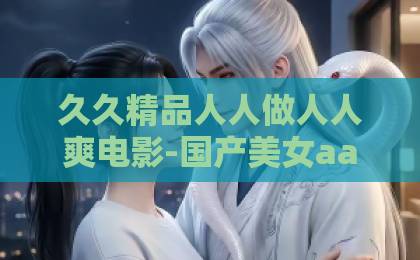久久精品人人做人人爽电影-国产美女aaa毛片一级毛片-久久这里只有精品伊人国色芳华,牡丹盛世:2026年为何我们依然痴迷于东方雅韵?