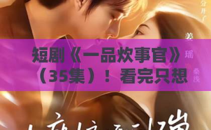 短剧《一品炊事官》(35集)!看完只想说:这剧太上头了【一品炊事官】