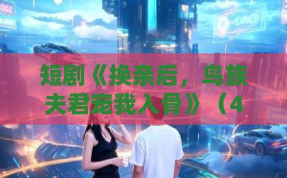 短剧《换亲后,鸟族夫君宠我入骨》(45集):2026年必追神作,甜虐交织的奇幻之旅【换亲后,鸟族夫君宠我入骨】