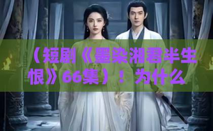 (短剧《墨染湘君半生恨》66集)!为什么这部剧让人追到停不下来?