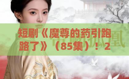 短剧《魔尊的药引跑路了》(85集)!2026年爆火仙侠虐恋,结局太意外【魔尊的药引跑路了】全集解说
