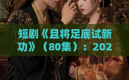 短剧《且将足底试新功》(80集):2026年武侠黑马,凭什么让人追到停不下来?【深度解析】