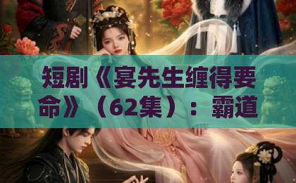 短剧《宴先生缠得要命》（62集）：霸道总裁的极致宠溺，看完直呼过瘾！【宴先生缠得要命】全集剧情解析